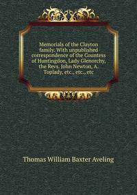 Memorials of the Clayton family. With unpublished correspondence of the Countess of Huntingdon, Lady Glenorchy, the Revs. John Newton, A. Toplady, etc., etc., etc