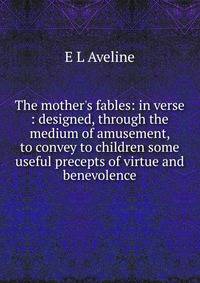 The mother's fables: in verse : designed, through the medium of amusement, to convey to children some useful precepts of virtue and benevolence