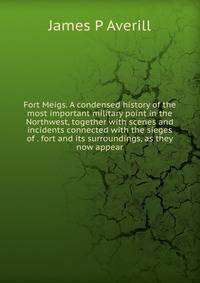Fort Meigs. A condensed history of the most important military point in the Northwest, together with scenes and incidents connected with the sieges of . fort and its surroundings, as they now appear