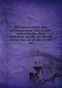 The history of the state of Georgia from 1850 to 1881, embracing the three important epochs: the decade before the war of 1861-5; the war