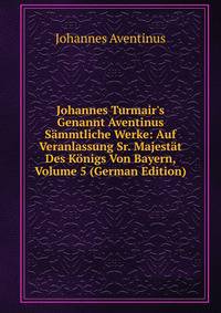 Johannes Turmair's Genannt Aventinus S?mmtliche Werke: Auf Veranlassung Sr. Majest?t Des K?nigs Von Bayern, Volume 5 (German Edition)
