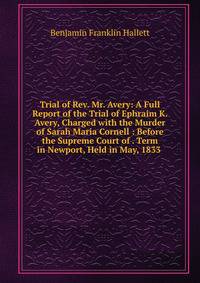 Trial of Rev. Mr. Avery: A Full Report of the Trial of Ephraim K. Avery, Charged with the Murder of Sarah Maria Cornell : Before the Supreme Court of . Term in Newport, Held in May, 1833 .