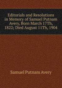 Editorials and Resolutions in Memory of Samuel Putnam Avery, Born March 17Th, 1822; Died August 11Th, 1904