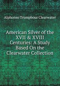 American Silver of the XVII &amp; XVIII Centuries: A Study Based On the Clearwater Collection