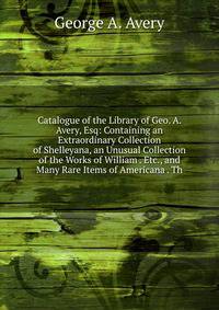 Catalogue of the Library of Geo. A. Avery, Esq: Containing an Extraordinary Collection of Shelleyana, an Unusual Collection of the Works of William . Etc., and Many Rare Items of Americana . Th