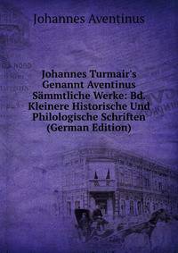 Johannes Turmair's Genannt Aventinus S?mmtliche Werke: Bd. Kleinere Historische Und Philologische Schriften (German Edition)