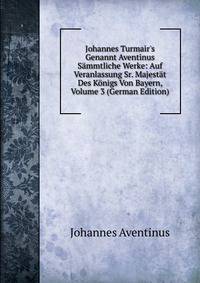 Johannes Turmair's Genannt Aventinus S?mmtliche Werke: Auf Veranlassung Sr. Majest?t Des K?nigs Von Bayern, Volume 3 (German Edition)
