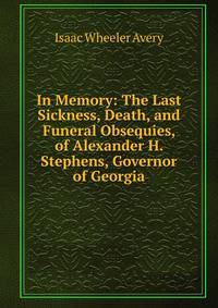 In Memory: The Last Sickness, Death, and Funeral Obsequies, of Alexander H. Stephens, Governor of Georgia