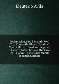 Reclamaciones De Benjamin Weil Y La Compa??a Minera "La Abra" Contra M?xico: Cuaderno Segundo : Escritos Sobre Revisi?n Del Caso De "La Abra," . Sobre Unas Manife (Spanish Edition)