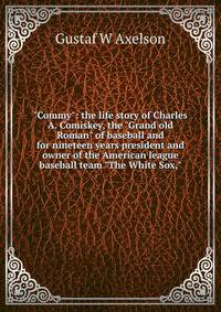 "Commy": the life story of Charles A. Comiskey, the "Grand old Roman" of baseball and for nineteen years president and owner of the American league baseball team "The White Sox,"