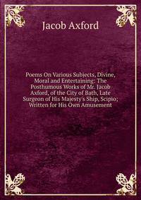 Poems On Various Subjects, Divine, Moral and Entertaining: The Posthumous Works of Mr. Jacob Axford, of the City of Bath, Late Surgeon of His Majesty's Ship, Scipio; Written for His Own Amusement