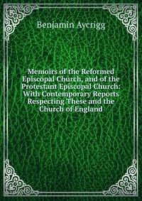 Memoirs of the Reformed Episcopal Church, and of the Protestant Episcopal Church: With Contemporary Reports Respecting These and the Church of England