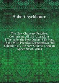 The New Chancery Practice: Comprising All the Alterations Effected by the New Orders, 8Th May, 1845 : With Practical Directions, a Full Selection of . the New Orders) : And an Appendix of Forms