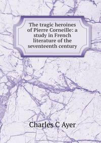 The tragic heroines of Pierre Corneille: a study in French literature of the seventeenth century