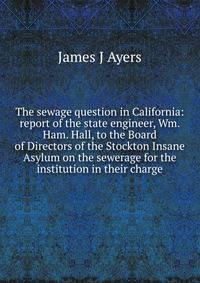 The sewage question in California: report of the state engineer, Wm. Ham. Hall, to the Board of Directors of the Stockton Insane Asylum on the sewerage for the institution in their charge
