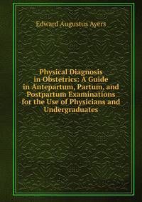 Physical Diagnosis in Obstetrics: A Guide in Antepartum, Partum, and Postpartum Examinations for the Use of Physicians and Undergraduates