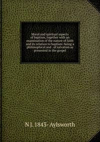 Moral and spiritual aspects of baptism, together with an examination of the nature of faith and its relation to baptism: being a philosophical and . of salvation as presented in the gospel