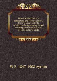 Practical electricity; a laboratory and lecture course, for first year students of electrical engineering, based on the practical definitions of the electrical units