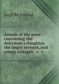 Annals of the poor: containing the dairyman's daughter, the negro servant, and young cottager, c. c.