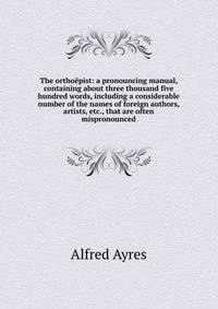 The orthoepist: a pronouncing manual, containing about three thousand five hundred words, including a considerable number of the names of foreign authors, artists, etc., that are often mispronounced