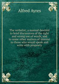 The verbalist; a manual devoted to brief discussions of the right and wrong use of words, and to some other matters of interest to those who would speak and write with propriety