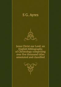 Jesus Christ our Lord; an English bibliography of Christology comprising over five thousand titles annotated and classified