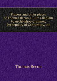 Prayers and other pieces of Thomas Becon, S.T.P.: Chaplain to Archbishop Cranmer, Prebendary of Canterbury, etc