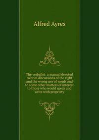 The verbalist: a manual devoted to brief discussions of the right and the wrong use of words and to some other matters of interest to those who would speak and write with propriety