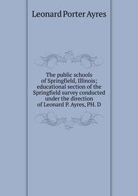 The public schools of Springfield, Illinois; educational section of the Springfield survey conducted under the direction of Leonard P. Ayres, PH. D