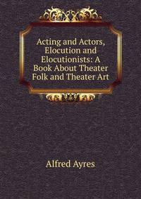 Acting and Actors, Elocution and Elocutionists: A Book About Theater Folk and Theater Art