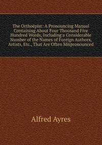 The Orthoepist: A Pronouncing Manual Containing About Four Thousand Five Hundred Words, Including a Considerable Number of the Names of Foreign Authors, Artists, Etc., That Are Often Mispronounced
