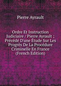 Ordre Et Instruction Judiciaire / Pierre Ayrault ; Pr?c?d? D'une ?tude Sur Les Progr?s De La Proc?dure Criminelle En France (French Edition)