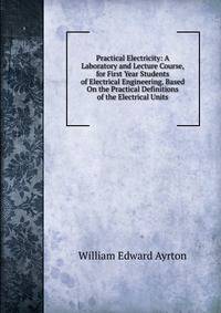 Practical Electricity: A Laboratory and Lecture Course, for First Year Students of Electrical Engineering, Based On the Practical Definitions of the Electrical Units