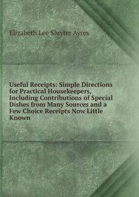 Useful Receipts: Simple Directions for Practical Housekeepers, Including Contributions of Special Dishes from Many Sources and a Few Choice Receipts Now Little Known