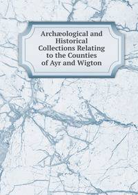Arch?ological and Historical Collections Relating to the Counties of Ayr and Wigton