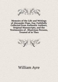 Memoirs of the Life and Writings of Alexander Pope, Esq: Faithfully Collected from Authentic Authors, Original Manuscripts, and the Testimonies of . Illustrious Persons, Treated of in Thes