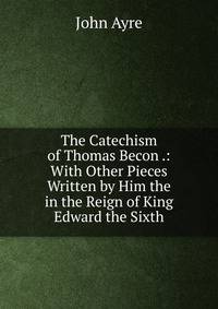 The Catechism of Thomas Becon .: With Other Pieces Written by Him the in the Reign of King Edward the Sixth