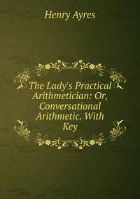 The Lady's Practical Arithmetician: Or, Conversational Arithmetic. With Key