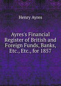 Ayres's Financial Register of British and Foreign Funds, Banks, Etc., Etc., for 1857