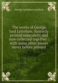 The works of George lord Lyttelton: formerly printed separately, and now collected together : with some other pieces never before printed