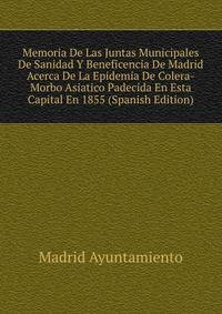 Memoria De Las Juntas Municipales De Sanidad Y Beneficencia De Madrid Acerca De La Epidemia De Colera-Morbo Asiatico Padecida En Esta Capital En 1855 (Spanish Edition)