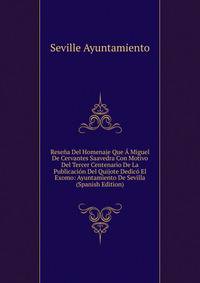 Resena Del Homenaje Que A Miguel De Cervantes Saavedra Con Motivo Del Tercer Centenario De La Publicacion Del Quijote Dedico El Exomo: Ayuntamiento De Sevilla (Spanish Edition)