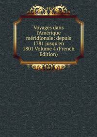 Voyages dans l'Am?rique m?ridionale: depuis 1781 jusqu'en 1801 Volume 4 (French Edition)