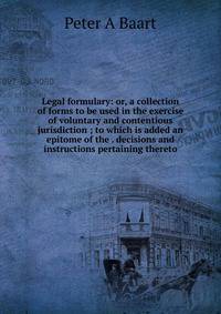 Legal formulary: or, a collection of forms to be used in the exercise of voluntary and contentious jurisdiction ; to which is added an epitome of the . decisions and instructions pertaining thereto