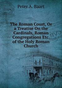 The Roman Court, Or a Treatise On the Cardinals, Roman Congregations Etc. of the Holy Roman Church