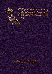 Phillip Stubbes's Anatomy of the abuses in England in Shakspere's youth, A.D. 1583