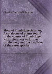 Flora of Cambridgeshire; or, A catalogue of plants found in the county of Cambridge; with references to former catalogues, and the localities of the rarer species