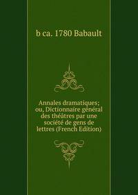 Annales dramatiques; ou, Dictionnaire general des theatres par une societe de gens de lettres (French Edition)