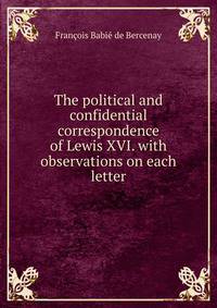 The political and confidential correspondence of Lewis XVI. with observations on each letter