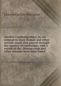 Ancient Cambridgeshire: or, An attempt to trace Roman and other ancient roads that passed through the country of Cambridge; with a record of the . Roman coins and other remains have been found